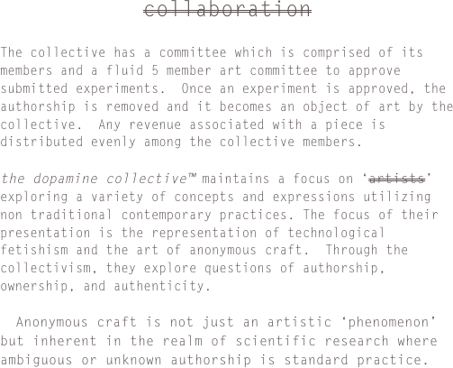 collaboration

The collective has a committee which is comprised of its members and a fluid 5 member art committee to approve submitted experiments.  Once an experiment is approved, the authorship is removed and it becomes an object of art by the collective.  Any revenue associated with a piece is distributed evenly among the collective members.the dopamine collective™ maintains a focus on ‘artists’ exploring a variety of concepts and expressions utilizing non traditional contemporary practices. The focus of their presentation is the representation of technological fetishism and the art of anonymous craft.  Through the collectivism, they explore questions of authorship, ownership, and authenticity.

  Anonymous craft is not just an artistic ‘phenomenon’ but inherent in the realm of scientific research where ambiguous or unknown authorship is standard practice.
